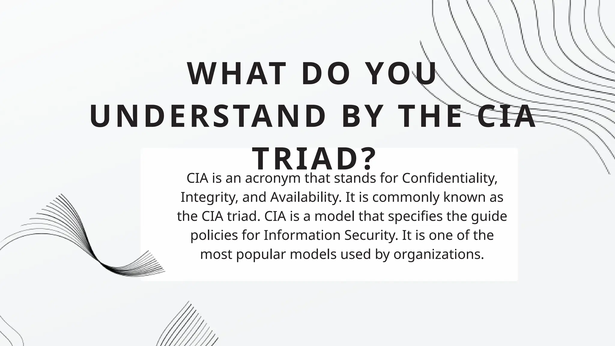 WHAT DO YOU
UNDERSTAND BY THE CIA
TRIAD?
CIA is an acronym that stands for Confidentiality,
Integrity, and Availability. It is commonly known as
the CIA triad. CIA is a model that specifies the guide
policies for Information Security. It is one of the
most popular models used by organizations.
 