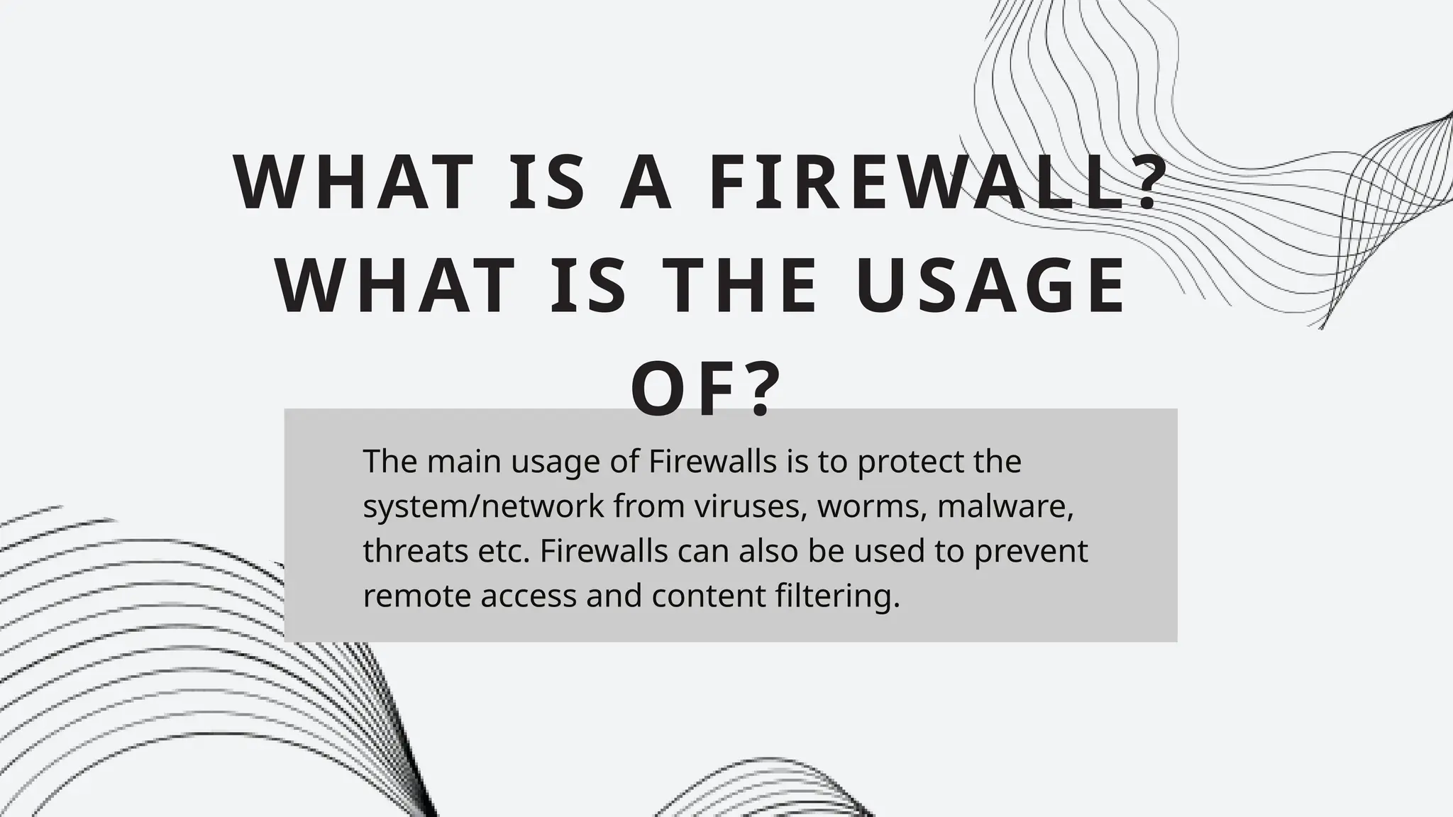 The main usage of Firewalls is to protect the
system/network from viruses, worms, malware,
threats etc. Firewalls can also be used to prevent
remote access and content filtering.
WHAT IS A FIREWALL?
WHAT IS THE USAGE
OF?
 