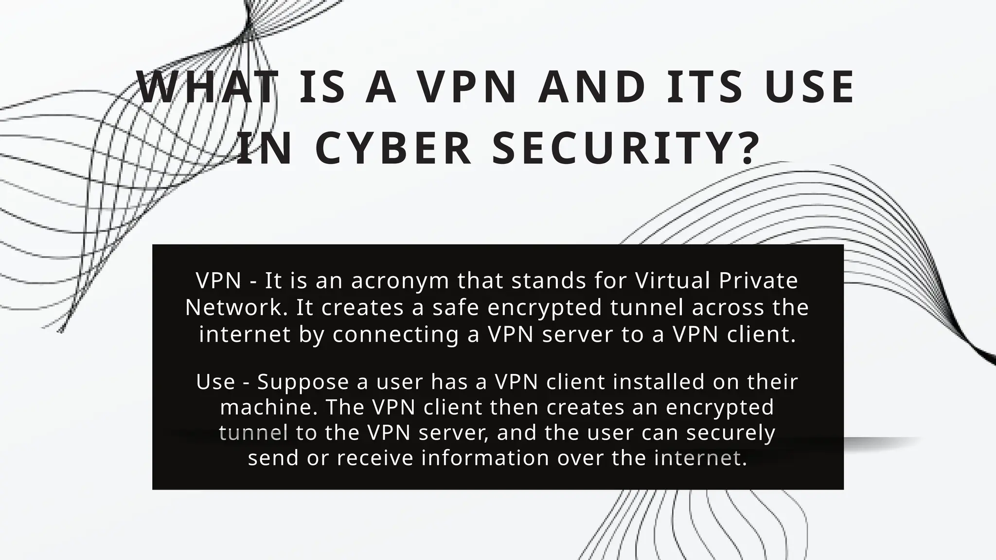 WHAT IS A VPN AND ITS USE
IN CYBER SECURITY?
VPN - It is an acronym that stands for Virtual Private
Network. It creates a safe encrypted tunnel across the
internet by connecting a VPN server to a VPN client.
Use - Suppose a user has a VPN client installed on their
machine. The VPN client then creates an encrypted
tunnel to the VPN server, and the user can securely
send or receive information over the internet.
 