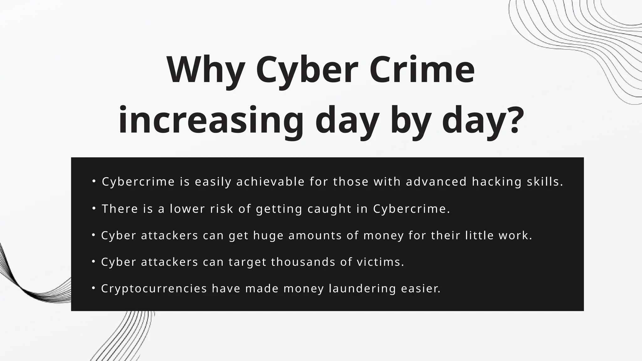 • Cybercrime is easily achievable for those with advanced hacking skills.
Why Cyber Crime
increasing day by day?
• There is a lower risk of getting caught in Cybercrime.
• Cyber attackers can get huge amounts of money for their little work.
• Cyber attackers can target thousands of victims.
• Cryptocurrencies have made money laundering easier.
 