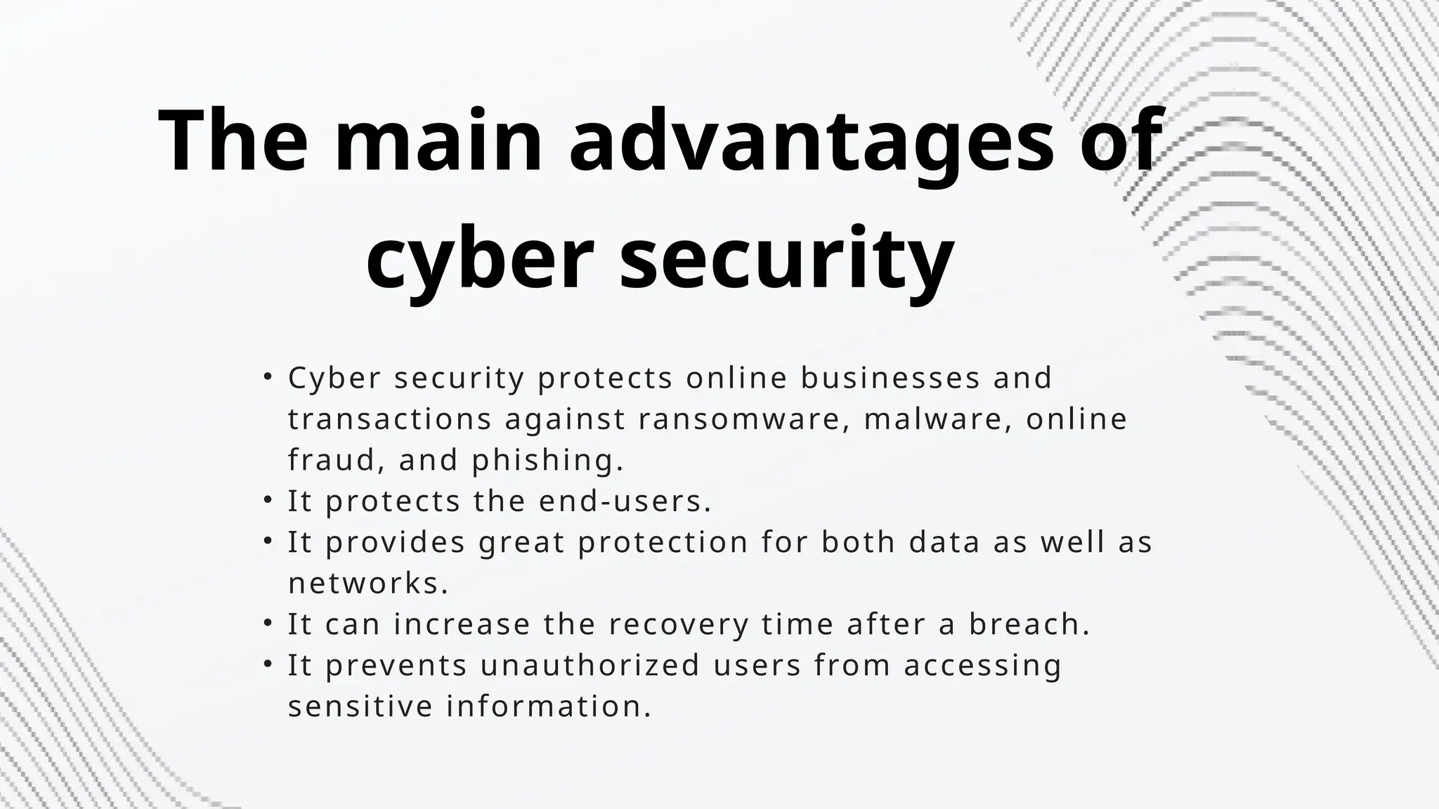 • Cyber security protects online businesses and
transactions against ransomware, malware, online
fraud, and phishing.
• It protects the end-users.
• It provides great protection for both data as well as
networks.
• It can increase the recovery time after a breach.
• It prevents unauthorized users from accessing
sensitive information.
The main advantages of
cyber security
 