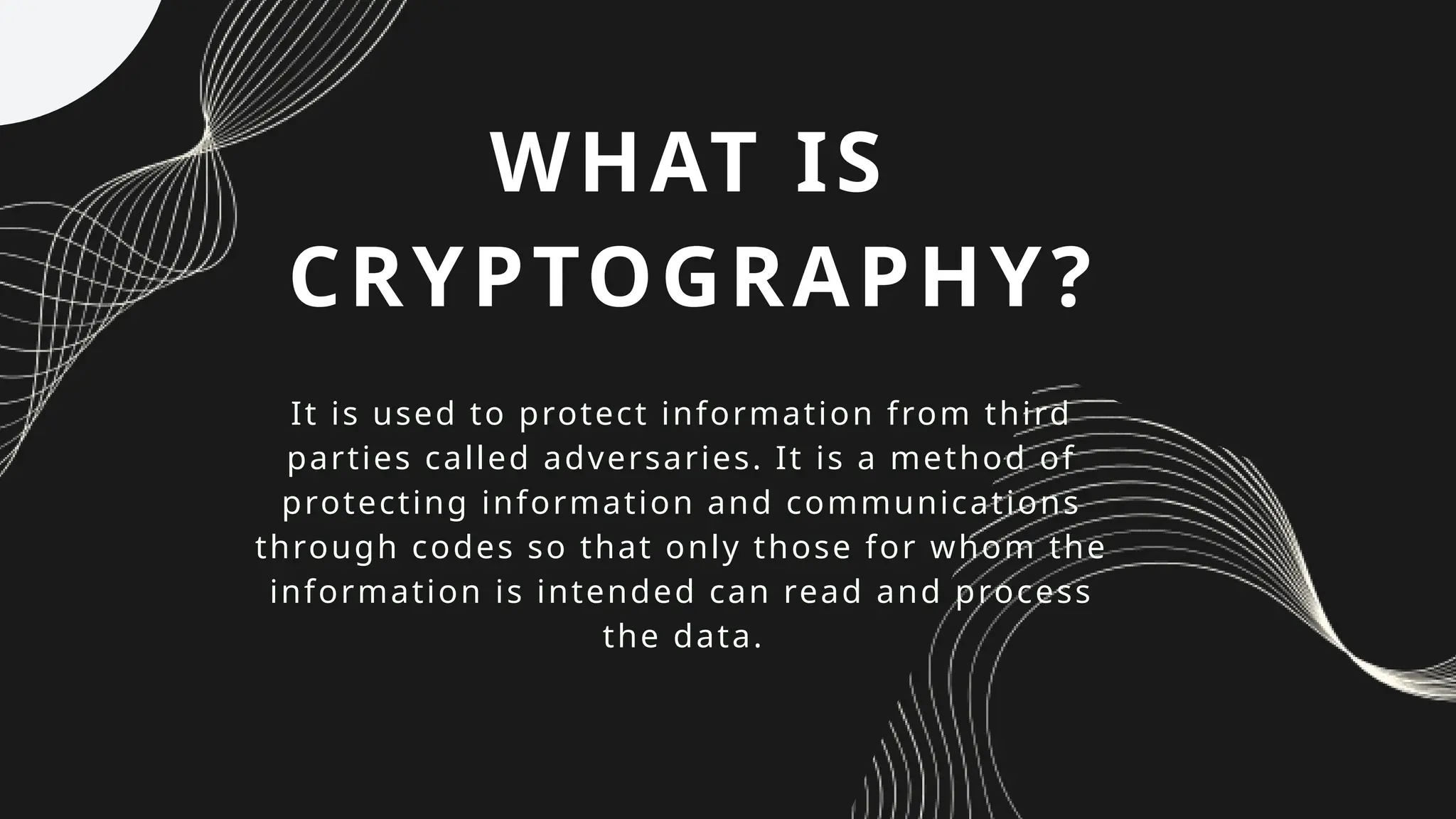 WHAT IS
CRYPTOGRAPHY?
It is used to protect information from third
parties called adversaries. It is a method of
protecting information and communications
through codes so that only those for whom the
information is intended can read and process
the data.
 