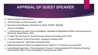 APPRISAL OF GUEST SPEAKER
 Police Inspector Elias Hossen
 Join BD Police: As Sub- Inspector 2007
 Educational Qualification: B.Ed (Hon's), M.Ed. PGDICT, MACPM.
Course completed:
 1. Enhancement of cyber crime investigation capability of Bangladesh Police, Soonchung Hung
University, South Korea, 2014
 2. Cyber Security Course , Gujrat Forensic Science University, India 2016
 3. Exploit Hackers Tools & Technique, Singapore, October 2018
4. Access Data FTK , UAE Dubai, December 2018
 Working Experience: Work as a Digital forensic Expert in IT Forensic Lab since 2012
 Instructional Experience : Police Academy, Forensic Training Institute (FTI), Detective Training
School (DTS), Cyber Crime Investigation Training Center (CITC)
 