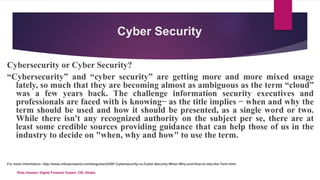 Cyber Security
Cybersecurity or Cyber Security?
“Cybersecurity” and “cyber security” are getting more and more mixed usage
lately, so much that they are becoming almost as ambiguous as the term “cloud”
was a few years back. The challenge information security executives and
professionals are faced with is knowing ̶ as the title implies ̶ when and why the
term should be used and how it should be presented, as a single word or two.
While there isn't any recognized authority on the subject per se, there are at
least some credible sources providing guidance that can help those of us in the
industry to decide on "when, why and how" to use the term.
For more information- http://www.infosecisland.com/blogview/23287-Cybersecurity-vs-Cyber-Security-When-Why-and-How-to-Use-the-Term.html
Elias Hossen, Digital Forensic Expert, CID, Dhaka.
 