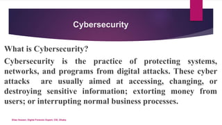 Cybersecurity
What is Cybersecurity?
Cybersecurity is the practice of protecting systems,
networks, and programs from digital attacks. These cyber
attacks are usually aimed at accessing, changing, or
destroying sensitive information; extorting money from
users; or interrupting normal business processes.
Elias Hossen, Digital Forensic Expert, CID, Dhaka.
 