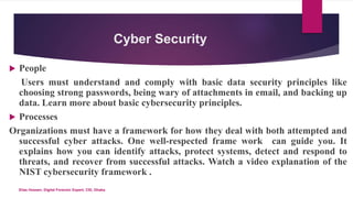 Cyber Security
 People
Users must understand and comply with basic data security principles like
choosing strong passwords, being wary of attachments in email, and backing up
data. Learn more about basic cybersecurity principles.
 Processes
Organizations must have a framework for how they deal with both attempted and
successful cyber attacks. One well-respected frame work can guide you. It
explains how you can identify attacks, protect systems, detect and respond to
threats, and recover from successful attacks. Watch a video explanation of the
NIST cybersecurity framework .
Elias Hossen, Digital Forensic Expert, CID, Dhaka.
 