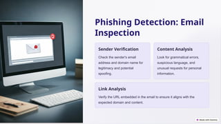 Phishing Detection: Email
Inspection
Sender Verification
Check the sender's email
address and domain name for
legitimacy and potential
spoofing.
Content Analysis
Look for grammatical errors,
suspicious language, and
unusual requests for personal
information.
Link Analysis
Verify the URL embedded in the email to ensure it aligns with the
expected domain and content.
 