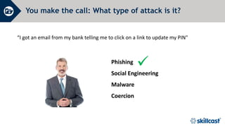 You make the call: What type of attack is it?
“I got an email from my bank telling me to click on a link to update my PIN"

Phishing
Social Engineering
Malware
Coercion
 