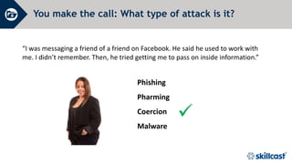 You make the call: What type of attack is it?
“I was messaging a friend of a friend on Facebook. He said he used to work with
me. I didn’t remember. Then, he tried getting me to pass on inside information.”

Phishing
Pharming
Coercion
Malware
 