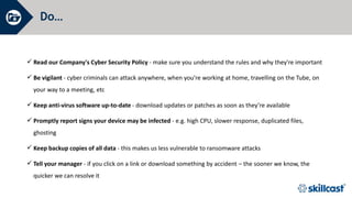 Do…
 Read our Company's Cyber Security Policy - make sure you understand the rules and why they're important
 Be vigilant - cyber criminals can attack anywhere, when you’re working at home, travelling on the Tube, on
your way to a meeting, etc
 Keep anti-virus software up-to-date - download updates or patches as soon as they’re available
 Promptly report signs your device may be infected - e.g. high CPU, slower response, duplicated files,
ghosting
 Keep backup copies of all data - this makes us less vulnerable to ransomware attacks
 Tell your manager - if you click on a link or download something by accident – the sooner we know, the
quicker we can resolve it
 
