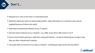 Don’t…
 Respond to or click on the links in unsolicited emails
 Advertise where you work on social media profiles - keep information to a minimum (you may be
targeted because of where you work)
 Download unauthorised software to our IT systems
 Connect external devices to our network – e.g. USBs. If you find a USB, hand it in to IT
 Access social media, gaming or adult sites using work devices – as well as breaching our conduct rules,
they are often infected with malware
 Use public WiFi to connect to our data or network – anything you type can be seen by others!
 