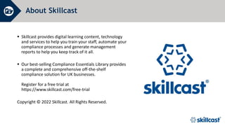 About Skillcast
 Skillcast provides digital learning content, technology
and services to help you train your staff, automate your
compliance processes and generate management
reports to help you keep track of it all.
 Our best-selling Compliance Essentials Library provides
a complete and comprehensive off-the-shelf
compliance solution for UK businesses.
Register for a free trial at
https://www.skillcast.com/free-trial
Copyright © 2022 Skillcast. All Rights Reserved.
 