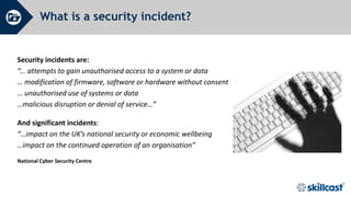 Security incidents are:
“... attempts to gain unauthorised access to a system or data
… modification of firmware, software or hardware without consent
… unauthorised use of systems or data
…malicious disruption or denial of service…”
And significant incidents:
“…impact on the UK’s national security or economic wellbeing
…impact on the continued operation of an organisation”
National Cyber Security Centre
What is a security incident?
 