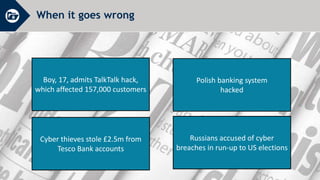 When it goes wrong
Boy, 17, admits TalkTalk hack,
which affected 157,000 customers
Polish banking system
hacked
Russians accused of cyber
breaches in run-up to US elections
Cyber thieves stole £2.5m from
Tesco Bank accounts
 