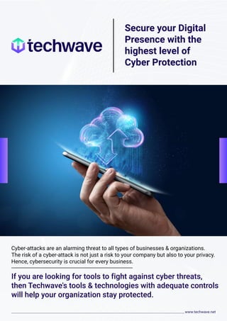 Secure your Digital
Presence with the
highest level of
Cyber Protection
Cyber-attacks are an alarming threat to all types of businesses & organizations.
The risk of a cyber-attack is not just a risk to your company but also to your privacy.
Hence, cybersecurity is crucial for every business.
If you are looking for tools to fight against cyber threats,
then Techwave's tools & technologies with adequate controls
will help your organization stay protected.
 