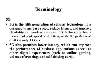 Terminology
5G
• 5G is the fifth generation of cellular technology. It is
designed to increase speed, reduce latency, and ...
