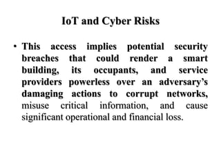 IoT and Cyber Risks
• This access implies potential security
breaches that could render a smart
building, its occupants, a...