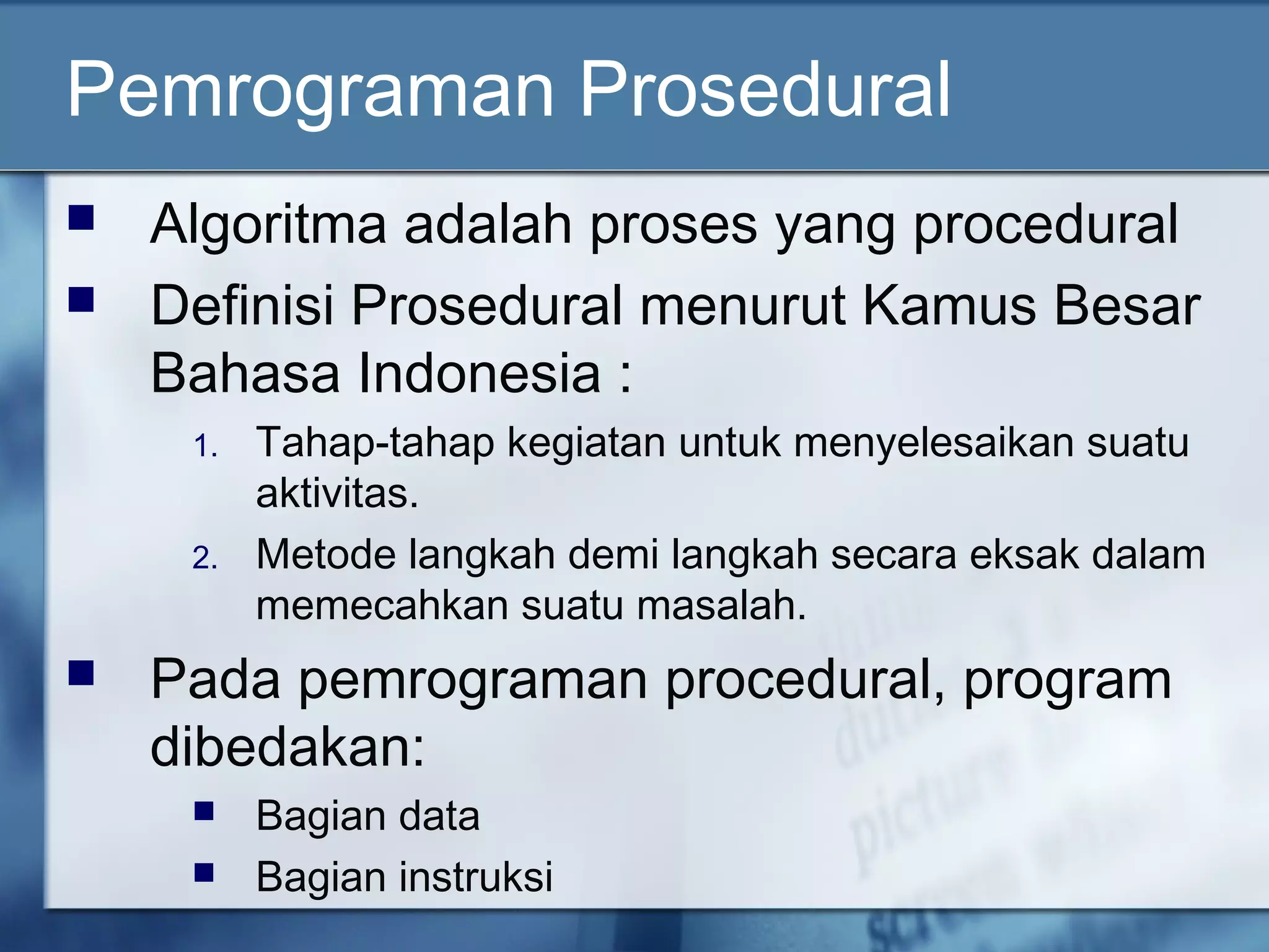 Pemrograman Prosedural
 Algoritma adalah proses yang procedural
 Definisi Prosedural menurut Kamus Besar
Bahasa Indonesia :
1. Tahap-tahap kegiatan untuk menyelesaikan suatu
aktivitas.
2. Metode langkah demi langkah secara eksak dalam
memecahkan suatu masalah.
 Pada pemrograman procedural, program
dibedakan:
 Bagian data
 Bagian instruksi
 
