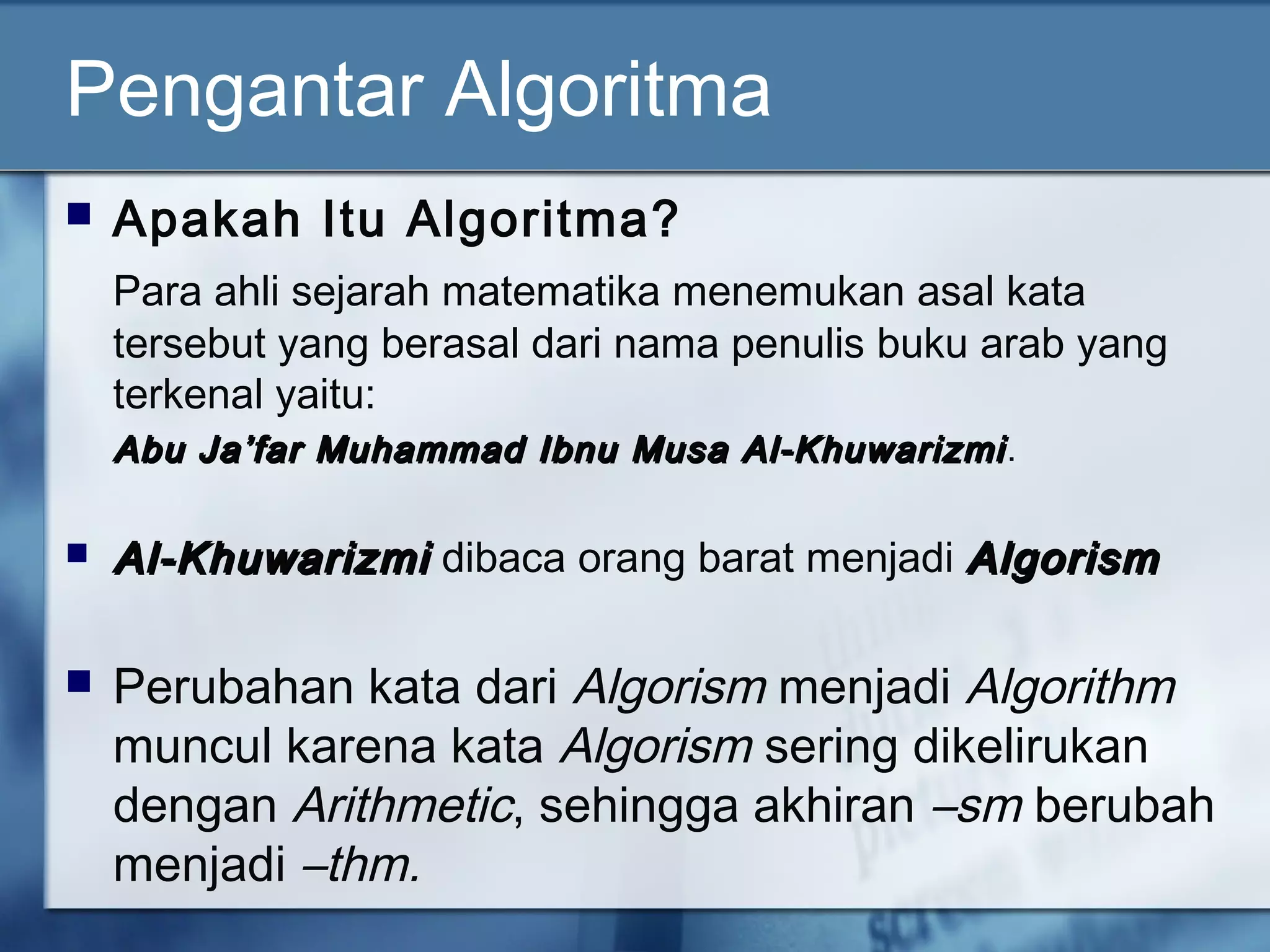 Pengantar Algoritma
 Apakah Itu Algoritma?
Para ahli sejarah matematika menemukan asal kata
tersebut yang berasal dari nama penulis buku arab yang
terkenal yaitu:
Abu Ja’far Muhammad Ibnu Musa Al-KhuwarizmiAbu Ja’far Muhammad Ibnu Musa Al-Khuwarizmi.
 Al-KhuwarizmiAl-Khuwarizmi dibaca orang barat menjadi AlgorismAlgorism
 Perubahan kata dari Algorism menjadi Algorithm
muncul karena kata Algorism sering dikelirukan
dengan Arithmetic, sehingga akhiran –sm berubah
menjadi –thm.
 