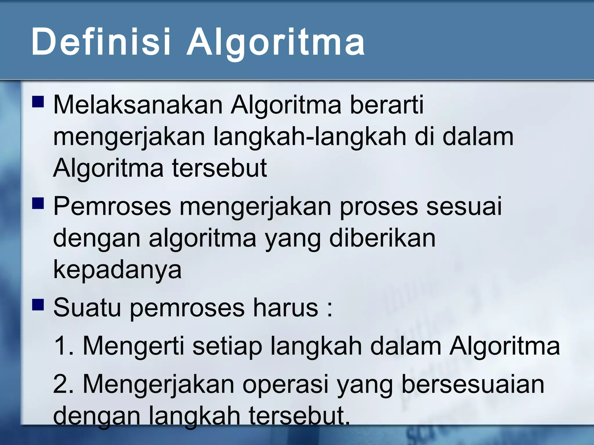 Definisi Algoritma
 Melaksanakan Algoritma berarti
mengerjakan langkah-langkah di dalam
Algoritma tersebut
 Pemroses mengerjakan proses sesuai
dengan algoritma yang diberikan
kepadanya
 Suatu pemroses harus :
1. Mengerti setiap langkah dalam Algoritma
2. Mengerjakan operasi yang bersesuaian
dengan langkah tersebut.
 