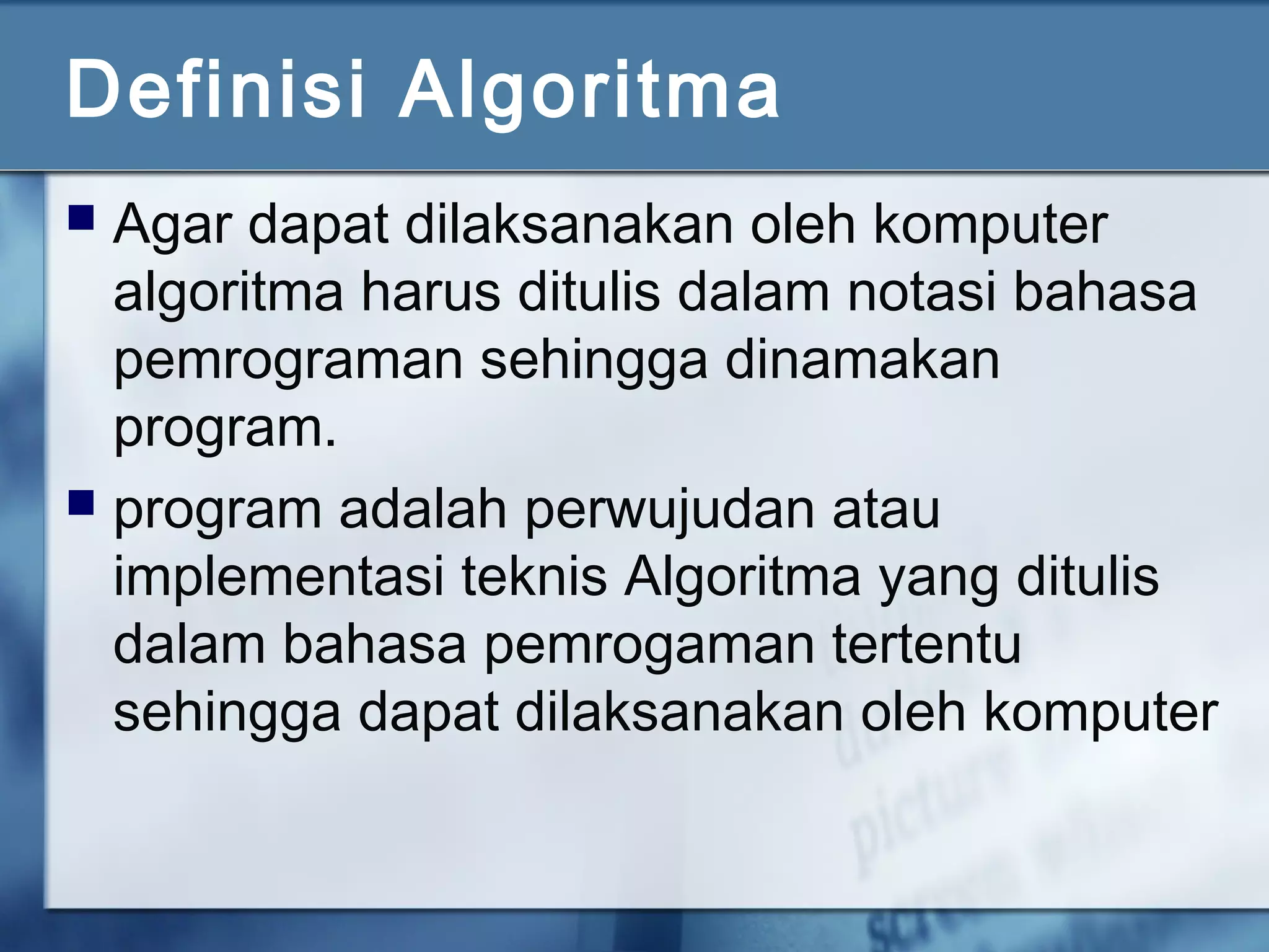 Definisi Algoritma
 Agar dapat dilaksanakan oleh komputer
algoritma harus ditulis dalam notasi bahasa
pemrograman sehingga dinamakan
program.
 program adalah perwujudan atau
implementasi teknis Algoritma yang ditulis
dalam bahasa pemrogaman tertentu
sehingga dapat dilaksanakan oleh komputer
 
