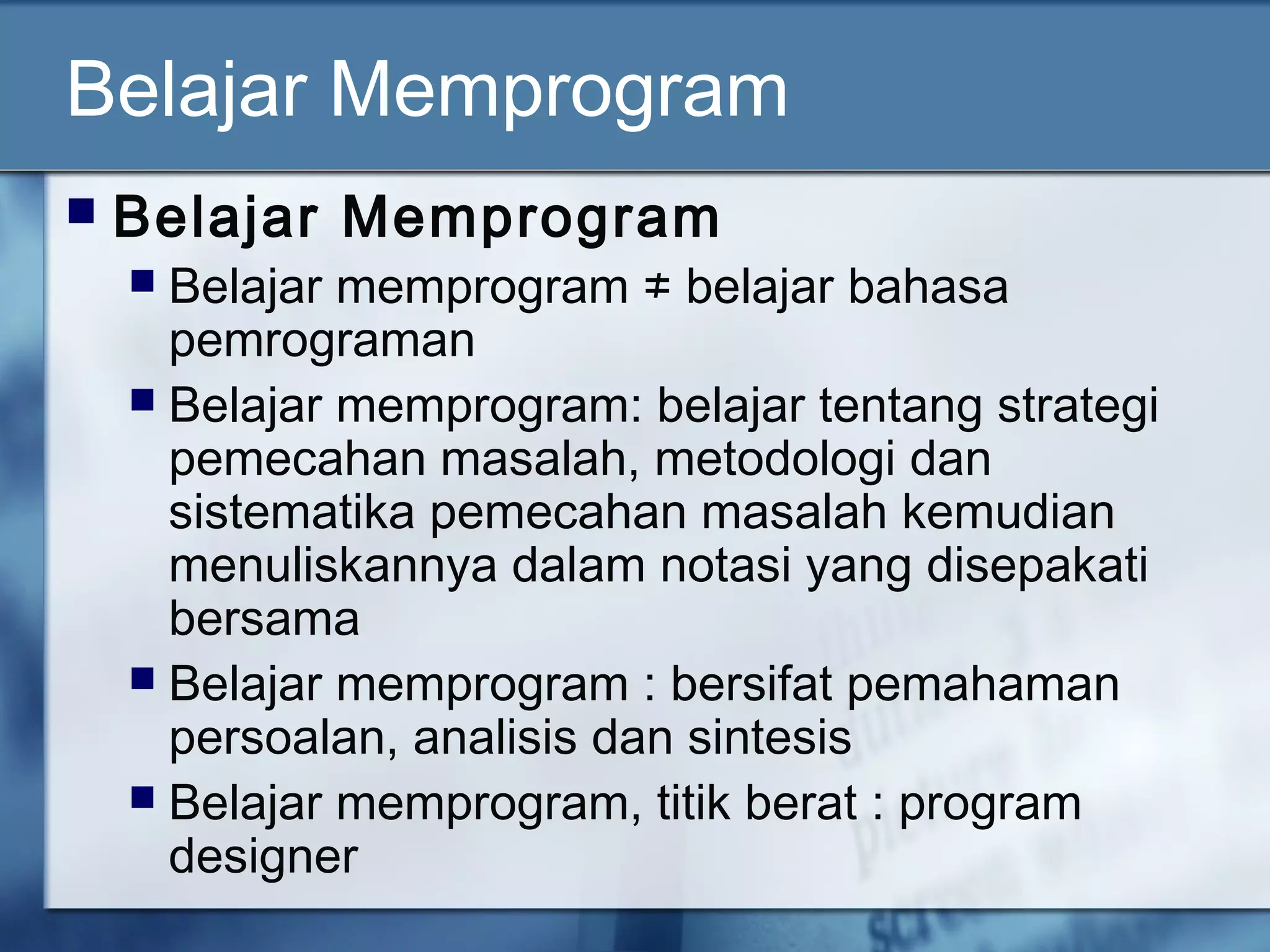 Belajar Memprogram
 Belajar Memprogram
 Belajar memprogram ≠ belajar bahasa
pemrograman
 Belajar memprogram: belajar tentang strategi
pemecahan masalah, metodologi dan
sistematika pemecahan masalah kemudian
menuliskannya dalam notasi yang disepakati
bersama
 Belajar memprogram : bersifat pemahaman
persoalan, analisis dan sintesis
 Belajar memprogram, titik berat : program
designer
 