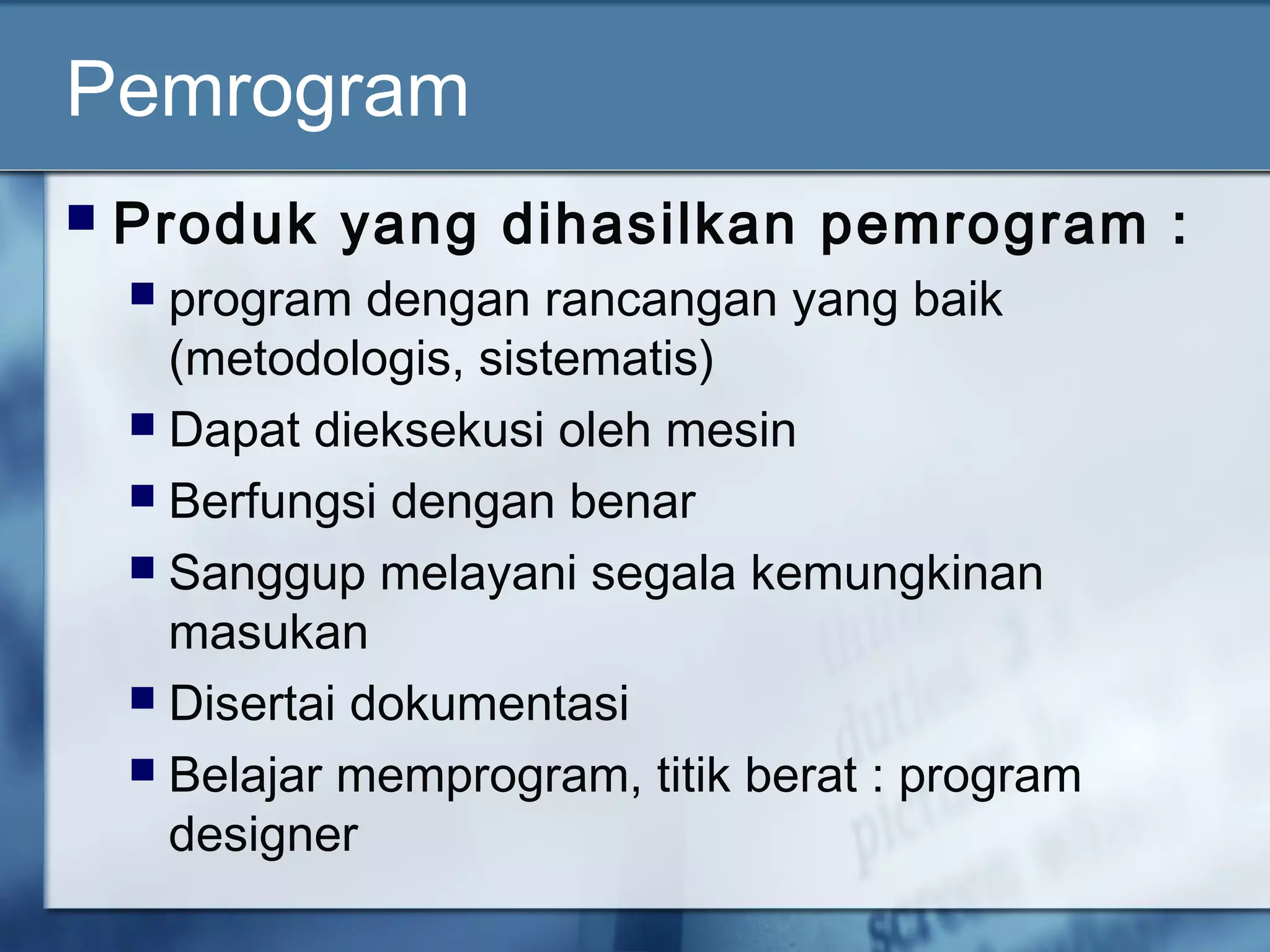Pemrogram
 Produk yang dihasilkan pemrogram :
 program dengan rancangan yang baik
(metodologis, sistematis)
 Dapat dieksekusi oleh mesin
 Berfungsi dengan benar
 Sanggup melayani segala kemungkinan
masukan
 Disertai dokumentasi
 Belajar memprogram, titik berat : program
designer
 