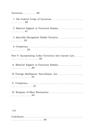 Terrorism. . . . . . . . . .80
1. The Federal Crime of Terrorism. . . . . . . . . . . . . . . . . . . . .
. . . . . . . . . 80
2. Material Support to Terrorism Statutes. . . . . . . . . . . . . . . .
. . . . . . . . . 81
3. Specially Designated Global Terrorist. . . . . . . . . . . . . . . . .
. . . . . . . . .84
4. Conspiracy. . . . . . . . . . . . . . . . . . . . . . . . . . . . . . . . . . . .
. . . . . . . . . . .86
Part V: Incorporating Cyber-Terrorism into Current Law. . . . . .
. . . . . . . . . . . . . . . . . . .88
A. Material Support to Terrorism Statutes. . . . . . . . . . . . . . . .
. . . . . . . . . . . . . .88
B. Foreign Intelligence Surveillance Act. . . . . . . . . . . . . . . . .
. . . . . . . . . . . . . .91
C. Conspiracy. . . . . . . . . . . . . . . . . . . . . . . . . . . . . . . . . . . . .
. . . . . . . . . . . . . . .93
D. Weapons of Mass Destruction. . . . . . . . . . . . . . . . . . . . . . .
. . . . . . . . . . . . . .94
viii
Conclusion. . . . . . . . . . . . . . . . . . . . . . . . . . . . . . . . . . . . . . .
. . . . . . . . . . . . . . . . . . . . . .96
 