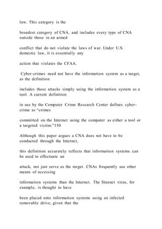 law. This category is the
broadest category of CNA, and includes every type of CNA
outside those in an armed
conflict that do not violate the laws of war. Under U.S.
domestic law, it is essentially any
action that violates the CFAA.
Cyber-crimes need not have the information system as a target,
as the definition
includes those attacks simply using the information system as a
tool. A current definition
in use by the Computer Crime Research Center defines cyber-
crime as “crimes
committed on the Internet using the computer as either a tool or
a targeted victim.”150
Although this paper argues a CNA does not have to be
conducted through the Internet,
this definition accurately reflects that information systems can
be used to effectuate an
attack, not just serve as the target. CNAs frequently use other
means of accessing
information systems than the Internet. The Stuxnet virus, for
example, is thought to have
been placed onto information systems using an infected
removable drive, given that the
 