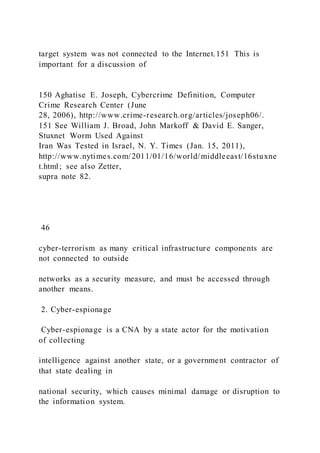 target system was not connected to the Internet.151 This is
important for a discussion of
150 Aghatise E. Joseph, Cybercrime Definition, Computer
Crime Research Center (June
28, 2006), http://www.crime-research.org/articles/joseph06/.
151 See William J. Broad, John Markoff & David E. Sanger,
Stuxnet Worm Used Against
Iran Was Tested in Israel, N. Y. Times (Jan. 15, 2011),
http://www.nytimes.com/2011/01/16/world/middleeast/16stuxne
t.html; see also Zetter,
supra note 82.
46
cyber-terrorism as many critical infrastructure components are
not connected to outside
networks as a security measure, and must be accessed through
another means.
2. Cyber-espionage
Cyber-espionage is a CNA by a state actor for the motivation
of collecting
intelligence against another state, or a government contractor of
that state dealing in
national security, which causes minimal damage or disruption to
the information system.
 
