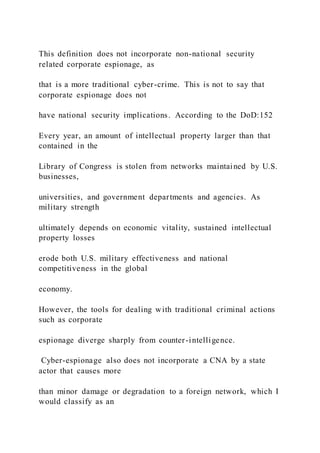 This definition does not incorporate non-national security
related corporate espionage, as
that is a more traditional cyber-crime. This is not to say that
corporate espionage does not
have national security implications. According to the DoD:152
Every year, an amount of intellectual property larger than that
contained in the
Library of Congress is stolen from networks maintained by U.S.
businesses,
universities, and government departments and agencies. As
military strength
ultimately depends on economic vitality, sustained intellectual
property losses
erode both U.S. military effectiveness and national
competitiveness in the global
economy.
However, the tools for dealing with traditional criminal actions
such as corporate
espionage diverge sharply from counter-intelligence.
Cyber-espionage also does not incorporate a CNA by a state
actor that causes more
than minor damage or degradation to a foreign network, which I
would classify as an
 