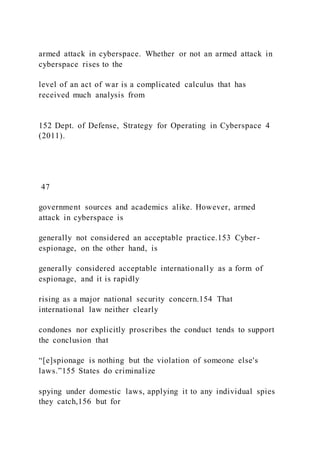 armed attack in cyberspace. Whether or not an armed attack in
cyberspace rises to the
level of an act of war is a complicated calculus that has
received much analysis from
152 Dept. of Defense, Strategy for Operating in Cyberspace 4
(2011).
47
government sources and academics alike. However, armed
attack in cyberspace is
generally not considered an acceptable practice.153 Cyber -
espionage, on the other hand, is
generally considered acceptable internationally as a form of
espionage, and it is rapidly
rising as a major national security concern.154 That
international law neither clearly
condones nor explicitly proscribes the conduct tends to support
the conclusion that
“[e]spionage is nothing but the violation of someone else's
laws.”155 States do criminalize
spying under domestic laws, applying it to any individual spies
they catch,156 but for
 