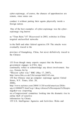 cyber-espionage, of course, the chances of apprehension are
remote, since states can
conduct it without putting their agents physically inside a
foreign nation.
One of the best examples of cyber-espionage was the cyber-
espionage ring known
as “Titan Rain.”157 Discovered in 2003, websites in China
targeted unclassified networks
in the DoD and other federal agencies.158 The attacks were
eventually traced to the
province of Guangdong, China, but never definitively traced to
the Chinese
153 Even though many experts suspect that the Russian
government engages in CNA, they
continually refuse to acknowledge any direct involvement. See
e.g., Estonia hit by
“Moscow cyber war,” BBC (May 17, 2007),
http://news.bbc.co.uk/2/hi/europe/6665145.stm.
154 See Chinese step up computer espionage against United
States, N.Y. Times, (Oct. 20,
2008),
http://www.nytimes.com/2008/11/20/world/americas/20iht-
spy.4.18006075.html?scp=1&sq=chinese%20computer%20espio
nage&st=cse (reporting
on a Congressional committee looking into the dramatic rise in
online theft of sensitive
information by China).
155 U.S. Intelligence Agencies and Activities: Risks and
 