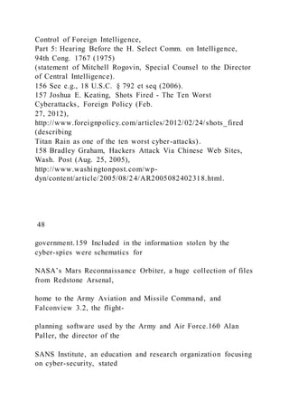 Control of Foreign Intelligence,
Part 5: Hearing Before the H. Select Comm. on Intelligence,
94th Cong. 1767 (1975)
(statement of Mitchell Rogovin, Special Counsel to the Director
of Central Intelligence).
156 See e.g., 18 U.S.C. § 792 et seq (2006).
157 Joshua E. Keating, Shots Fired - The Ten Worst
Cyberattacks, Foreign Policy (Feb.
27, 2012),
http://www.foreignpolicy.com/articles/2012/02/24/shots_fired
(describing
Titan Rain as one of the ten worst cyber-attacks).
158 Bradley Graham, Hackers Attack Via Chinese Web Sites,
Wash. Post (Aug. 25, 2005),
http://www.washingtonpost.com/wp-
dyn/content/article/2005/08/24/AR2005082402318.html.
48
government.159 Included in the information stolen by the
cyber-spies were schematics for
NASA’s Mars Reconnaissance Orbiter, a huge collection of files
from Redstone Arsenal,
home to the Army Aviation and Missile Command, and
Falconview 3.2, the flight-
planning software used by the Army and Air Force.160 Alan
Paller, the director of the
SANS Institute, an education and research organization focusing
on cyber-security, stated
 