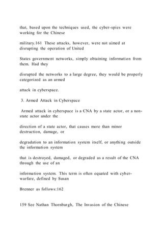 that, based upon the techniques used, the cyber-spies were
working for the Chinese
military.161 These attacks, however, were not aimed at
disrupting the operation of United
States government networks, simply obtaining information from
them. Had they
disrupted the networks to a large degree, they would be properly
categorized as an armed
attack in cyberspace.
3. Armed Attack in Cyberspace
Armed attack in cyberspace is a CNA by a state actor, or a non-
state actor under the
direction of a state actor, that causes more than minor
destruction, damage, or
degradation to an information system itself, or anything outside
the information system
that is destroyed, damaged, or degraded as a result of the CNA
through the use of an
information system. This term is often equated with cyber-
warfare, defined by Susan
Brenner as follows:162
159 See Nathan Thornburgh, The Invasion of the Chinese
 