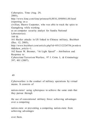 Cyberspies, Time (Aug. 29,
2005),
http://www.time.com/time/printout/0,8816,1098961,00.html
(reporting on a
civilian, Shawn Carpenter, who was able to track the spies to
Guangdong while working
as an computer security analyst for Sandia National
Laboratories).
160 Id.
161 Hacker attacks in US linked to Chinese military, Breitbart
(Dec. 12, 2005),
http://www.breitbart.com/article.php?id=051212224756.jwmkvn
tb&show_article=1.
162 Susan W. Brenner, “At Light Speed” - Attribution and
Response to
Cybercrime/Terrorism/Warfare, 97 J. Crim. L. & Criminology
397, 401 (2007).
49
Cyberwarfare is the conduct of military operations by virtual
means. It consists of
nation-states' using cyberspace to achieve the same ends that
they pursue through
the use of conventional military force: achieving advantages
over a competing
nation-state or preventing a competing nation-state from
achieving advantages
over them.
 