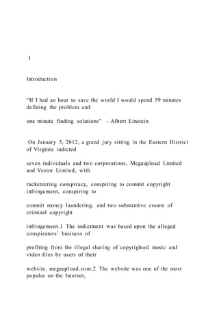 1
Introduction
“If I had an hour to save the world I would spend 59 minutes
defining the problem and
one minute finding solutions” - Albert Einstein
On January 5, 2012, a grand jury sitting in the Eastern District
of Virginia indicted
seven individuals and two corporations, Megaupload Limited
and Vestor Limited, with
racketeering conspiracy, conspiring to commit copyright
infringement, conspiring to
commit money laundering, and two substantive counts of
criminal copyright
infringement.1 The indictment was based upon the alleged
conspirators’ business of
profiting from the illegal sharing of copyrighted music and
video files by users of their
website, megaupload.com.2 The website was one of the most
popular on the Internet,
 