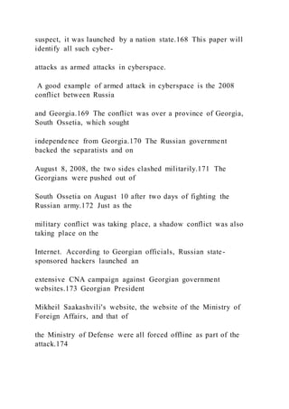 suspect, it was launched by a nation state.168 This paper will
identify all such cyber-
attacks as armed attacks in cyberspace.
A good example of armed attack in cyberspace is the 2008
conflict between Russia
and Georgia.169 The conflict was over a province of Georgia,
South Ossetia, which sought
independence from Georgia.170 The Russian government
backed the separatists and on
August 8, 2008, the two sides clashed militarily.171 The
Georgians were pushed out of
South Ossetia on August 10 after two days of fighting the
Russian army.172 Just as the
military conflict was taking place, a shadow conflict was also
taking place on the
Internet. According to Georgian officials, Russian state-
sponsored hackers launched an
extensive CNA campaign against Georgian government
websites.173 Georgian President
Mikheil Saakashvili's website, the website of the Ministry of
Foreign Affairs, and that of
the Ministry of Defense were all forced offline as part of the
attack.174
 