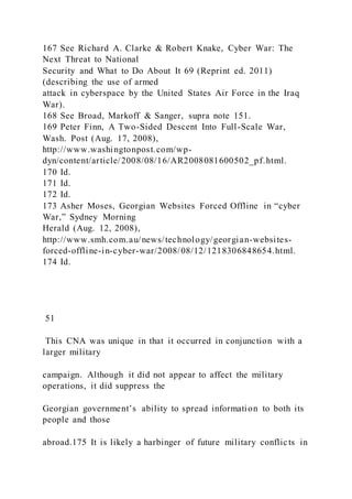 167 See Richard A. Clarke & Robert Knake, Cyber War: The
Next Threat to National
Security and What to Do About It 69 (Reprint ed. 2011)
(describing the use of armed
attack in cyberspace by the United States Air Force in the Iraq
War).
168 See Broad, Markoff & Sanger, supra note 151.
169 Peter Finn, A Two-Sided Descent Into Full-Scale War,
Wash. Post (Aug. 17, 2008),
http://www.washingtonpost.com/wp-
dyn/content/article/2008/08/16/AR2008081600502_pf.html.
170 Id.
171 Id.
172 Id.
173 Asher Moses, Georgian Websites Forced Offline in “cyber
War,” Sydney Morning
Herald (Aug. 12, 2008),
http://www.smh.com.au/news/technology/georgian-websites-
forced-offline-in-cyber-war/2008/08/12/1218306848654.html.
174 Id.
51
This CNA was unique in that it occurred in conjunction with a
larger military
campaign. Although it did not appear to affect the military
operations, it did suppress the
Georgian government’s ability to spread information to both its
people and those
abroad.175 It is likely a harbinger of future military conflicts in
 