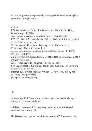 hacktivist groups are primarily distinguished from most cyber-
criminals through their
175 Id.
176 See Michelle Delio, Hacktivism and How It Got Here,
Wired (July 14, 2004),
http://www.wired.com/techbiz/it/news/2004/07/64193.
177 U.S. Gov't Accountability Office, Statement for the record
to the Subcommittee on
Terrorism and Homeland Security, Sen., Cybersecurity:
Continued efforts are needed to
protect information systems from evolving threats 4 (2009),
available at http://
www.defense.gov/home/features/2010/0410_cybersec/docs/d102
30t.pdf [hereinafter
GAO cyber-security statement for the record].
178 See generally Karson K. Thompson, Not Like an Egyptian:
Cybersecurity and the
Internet Kill Switch Debate, 90 Tex L. Rev. 465, 476 (2011)
(defining and providing
examples of hacktivism).
52
motivations.179 They are motivated by a desired to change a
policy, practice or mode of
thinking, as opposed to monetary gain or other traditional
criminal motivation.180
Hacktivists have participated in numerous CNA opposing (or
 