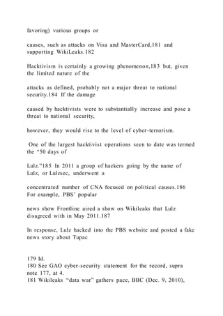 favoring) various groups or
causes, such as attacks on Visa and MasterCard,181 and
supporting WikiLeaks.182
Hacktivism is certainly a growing phenomenon,183 but, given
the limited nature of the
attacks as defined, probably not a major threat to national
security.184 If the damage
caused by hacktivists were to substantially increase and pose a
threat to national security,
however, they would rise to the level of cyber-terrorism.
One of the largest hacktivist operations seen to date was termed
the “50 days of
Lulz.”185 In 2011 a group of hackers going by the name of
Lulz, or Lulzsec, underwent a
concentrated number of CNA focused on political causes.186
For example, PBS’ popular
news show Frontline aired a show on Wikileaks that Lulz
disagreed with in May 2011.187
In response, Lulz hacked into the PBS website and posted a fake
news story about Tupac
179 Id.
180 See GAO cyber-security statement for the record, supra
note 177, at 4.
181 Wikileaks “data war” gathers pace, BBC (Dec. 9, 2010),
 