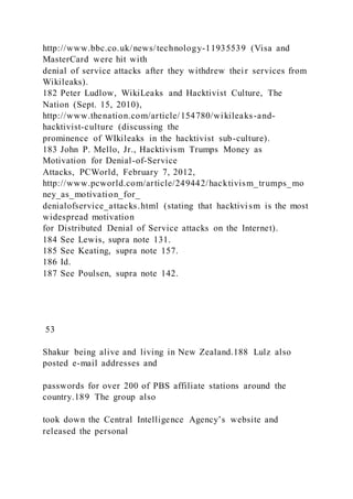 http://www.bbc.co.uk/news/technology-11935539 (Visa and
MasterCard were hit with
denial of service attacks after they withdrew their services from
Wikileaks).
182 Peter Ludlow, WikiLeaks and Hacktivist Culture, The
Nation (Sept. 15, 2010),
http://www.thenation.com/article/154780/wikileaks-and-
hacktivist-culture (discussing the
prominence of WIkileaks in the hacktivist sub-culture).
183 John P. Mello, Jr., Hacktivism Trumps Money as
Motivation for Denial-of-Service
Attacks, PCWorld, February 7, 2012,
http://www.pcworld.com/article/249442/hacktivism_trumps_mo
ney_as_motivation_for_
denialofservice_attacks.html (stating that hacktivism is the most
widespread motivation
for Distributed Denial of Service attacks on the Internet).
184 See Lewis, supra note 131.
185 See Keating, supra note 157.
186 Id.
187 See Poulsen, supra note 142.
53
Shakur being alive and living in New Zealand.188 Lulz also
posted e-mail addresses and
passwords for over 200 of PBS affiliate stations around the
country.189 The group also
took down the Central Intelligence Agency’s website and
released the personal
 