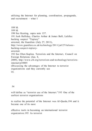 utilizing the Internet for planning, coordination, propaganda,
and recruitment – what I
188 Id.
189 Id.
190 See Keating, supra note 157.
191 Josh Halliday, Charles Arthur & James Ball, LulzSec
hacking suspect “Topiary”
arrested, the Guardian (July 27, 2011),
http://www.guardian.co.uk/technology/2011/jul/27/lulzsec-
hacking-suspect-topiary-
arrested.
192 See Eben Kaplan, Terrorists and the Internet, Council on
Foreign Relations (Jan. 8,
2009), http://www.cfr.org/terrorism-and-technology/terrorists-
internet/p10005
(Discussing the advantages of the Internet to terrorist
organizations and they currently use
it).
54
will define as “terrorist use of the Internet.”193 One of the
earliest terrorist organizations
to realize the potential of the Internet was Al-Qaeda,194 and it
became one of its most
effective tools in becoming an international terrorist
organization.195 As terrorist
 