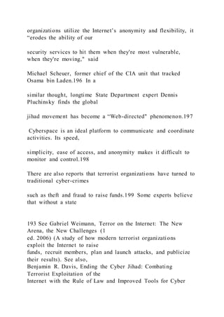 organizations utilize the Internet’s anonymity and flexibility, it
“erodes the ability of our
security services to hit them when they're most vulnerable,
when they're moving," said
Michael Scheuer, former chief of the CIA unit that tracked
Osama bin Laden.196 In a
similar thought, longtime State Department expert Dennis
Pluchinsky finds the global
jihad movement has become a “Web-directed" phenomenon.197
Cyberspace is an ideal platform to communicate and coordinate
activities. Its speed,
simplicity, ease of access, and anonymity makes it difficult to
monitor and control.198
There are also reports that terrorist organizations have turned to
traditional cyber-crimes
such as theft and fraud to raise funds.199 Some experts believe
that without a state
193 See Gabriel Weimann, Terror on the Internet: The New
Arena, the New Challenges (1
ed. 2006) (A study of how modern terrorist organizations
exploit the Internet to raise
funds, recruit members, plan and launch attacks, and publicize
their results). See also,
Benjamin R. Davis, Ending the Cyber Jihad: Combating
Terrorist Exploitation of the
Internet with the Rule of Law and Improved Tools for Cyber
 