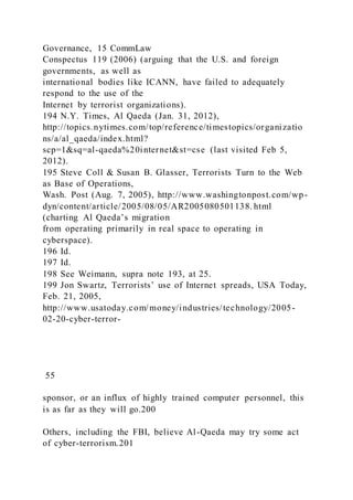 Governance, 15 CommLaw
Conspectus 119 (2006) (arguing that the U.S. and foreign
governments, as well as
international bodies like ICANN, have failed to adequately
respond to the use of the
Internet by terrorist organizations).
194 N.Y. Times, Al Qaeda (Jan. 31, 2012),
http://topics.nytimes.com/top/reference/timestopics/organizatio
ns/a/al_qaeda/index.html?
scp=1&sq=al-qaeda%20internet&st=cse (last visited Feb 5,
2012).
195 Steve Coll & Susan B. Glasser, Terrorists Turn to the Web
as Base of Operations,
Wash. Post (Aug. 7, 2005), http://www.washingtonpost.com/wp-
dyn/content/article/2005/08/05/AR2005080501138. html
(charting Al Qaeda’s migration
from operating primarily in real space to operating in
cyberspace).
196 Id.
197 Id.
198 See Weimann, supra note 193, at 25.
199 Jon Swartz, Terrorists’ use of Internet spreads, USA Today,
Feb. 21, 2005,
http://www.usatoday.com/money/industries/technology/2005-
02-20-cyber-terror-
55
sponsor, or an influx of highly trained computer personnel, this
is as far as they will go.200
Others, including the FBI, believe Al-Qaeda may try some act
of cyber-terrorism.201
 