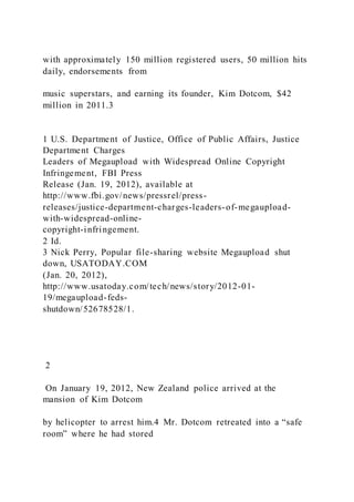 with approximately 150 million registered users, 50 million hits
daily, endorsements from
music superstars, and earning its founder, Kim Dotcom, $42
million in 2011.3
1 U.S. Department of Justice, Office of Public Affairs, Justice
Department Charges
Leaders of Megaupload with Widespread Online Copyright
Infringement, FBI Press
Release (Jan. 19, 2012), available at
http://www.fbi.gov/news/pressrel/press-
releases/justice-department-charges-leaders-of-megaupload-
with-widespread-online-
copyright-infringement.
2 Id.
3 Nick Perry, Popular file-sharing website Megaupload shut
down, USATODAY.COM
(Jan. 20, 2012),
http://www.usatoday.com/tech/news/story/2012-01-
19/megaupload-feds-
shutdown/52678528/1.
2
On January 19, 2012, New Zealand police arrived at the
mansion of Kim Dotcom
by helicopter to arrest him.4 Mr. Dotcom retreated into a “safe
room” where he had stored
 