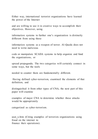 Either way, international terrorist organizations have learned
the power of the Internet
and are willing to use it in creative ways to accomplish their
objectives. However, using
information systems to further one’s organization is distinctly
different from using those
information systems as a weapon of terror. Al-Qaeda does not
need to write malicious
code or manipulate SCADA systems to help organize and fund
the organizations, or
spread propaganda. The two categories will certainly connect in
some ways, but the tools
needed to counter them are fundamentally different.
Having defined cyber-terrorism, examined the elements of that
definition, and
distinguished it from other types of CNA, the next part of this
paper will examine
examples of major CNA to determine whether those attacks
would be appropriately
categorized as cyber-terrorism.
usat_x.htm (Citing examples of terrorists organizations using
fraud on the internet to
finance their operations).
 