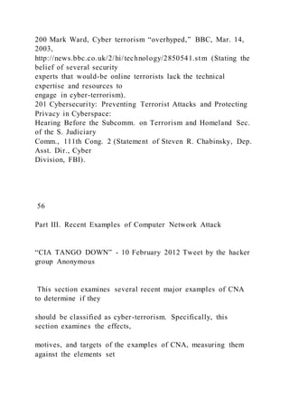 200 Mark Ward, Cyber terrorism “overhyped,” BBC, Mar. 14,
2003,
http://news.bbc.co.uk/2/hi/technology/2850541.stm (Stating the
belief of several security
experts that would-be online terrorists lack the technical
expertise and resources to
engage in cyber-terrorism).
201 Cybersecurity: Preventing Terrorist Attacks and Protecting
Privacy in Cyberspace:
Hearing Before the Subcomm. on Terrorism and Homeland Sec.
of the S. Judiciary
Comm., 111th Cong. 2 (Statement of Steven R. Chabinsky, Dep.
Asst. Dir., Cyber
Division, FBI).
56
Part III. Recent Examples of Computer Network Attack
“CIA TANGO DOWN” - 10 February 2012 Tweet by the hacker
group Anonymous
This section examines several recent major examples of CNA
to determine if they
should be classified as cyber-terrorism. Specifically, this
section examines the effects,
motives, and targets of the examples of CNA, measuring them
against the elements set
 