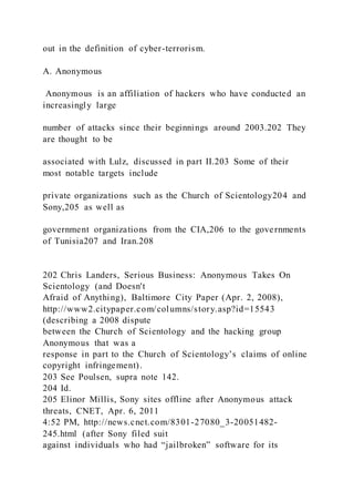 out in the definition of cyber-terrorism.
A. Anonymous
Anonymous is an affiliation of hackers who have conducted an
increasingly large
number of attacks since their beginnings around 2003.202 They
are thought to be
associated with Lulz, discussed in part II.203 Some of their
most notable targets include
private organizations such as the Church of Scientology204 and
Sony,205 as well as
government organizations from the CIA,206 to the governments
of Tunisia207 and Iran.208
202 Chris Landers, Serious Business: Anonymous Takes On
Scientology (and Doesn't
Afraid of Anything), Baltimore City Paper (Apr. 2, 2008),
http://www2.citypaper.com/columns/story.asp?id=15543
(describing a 2008 dispute
between the Church of Scientology and the hacking group
Anonymous that was a
response in part to the Church of Scientology’s claims of online
copyright infringement).
203 See Poulsen, supra note 142.
204 Id.
205 Elinor Millis, Sony sites offline after Anonymous attack
threats, CNET, Apr. 6, 2011
4:52 PM, http://news.cnet.com/8301-27080_3-20051482-
245.html (after Sony filed suit
against individuals who had “jailbroken” software for its
 