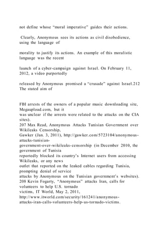 not define whose “moral imperative” guides their actions.
Clearly, Anonymous sees its actions as civil disobedience,
using the language of
morality to justify its actions. An example of this moralistic
language was the recent
launch of a cyber-campaign against Israel. On February 11,
2012, a video purportedly
released by Anonymous promised a “crusade” against Israel.212
The stated aim of
FBI arrests of the owners of a popular music downloading site,
Megaupload.com, but it
was unclear if the arrests were related to the attacks on the CIA
sites).
207 Max Read, Anonymous Attacks Tunisian Government over
Wikileaks Censorship,
Gawker (Jan. 3, 2011), http://gawker.com/5723104/anonymous-
attacks-tunisian-
government-over-wikileaks-censorship (in December 2010, the
government of Tunisia
reportedly blocked its country’s Internet users from accessing
Wikileaks, or any news
outlet that reported on the leaked cables regarding Tunisia,
prompting denial of service
attacks by Anonymous on the Tunisian government’s websites).
208 Kevin Fogarty, “Anonymous” attacks Iran, calls for
volunteers to help U.S. tornado
victims, IT World, May 2, 2011,
http://www.itworld.com/security/161241/anonymous-
attacks-iran-calls-volunteers-help-us-tornado-victims.
 